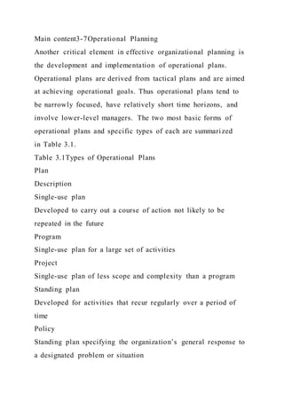 Main content3-7Operational Planning
Another critical element in effective organizational planning is
the development and implementation of operational plans.
Operational plans are derived from tactical plans and are aimed
at achieving operational goals. Thus operational plans tend to
be narrowly focused, have relatively short time horizons, and
involve lower-level managers. The two most basic forms of
operational plans and specific types of each are summarized
in Table 3.1.
Table 3.1Types of Operational Plans
Plan
Description
Single-use plan
Developed to carry out a course of action not likely to be
repeated in the future
Program
Single-use plan for a large set of activities
Project
Single-use plan of less scope and complexity than a program
Standing plan
Developed for activities that recur regularly over a period of
time
Policy
Standing plan specifying the organization’s general response to
a designated problem or situation
 