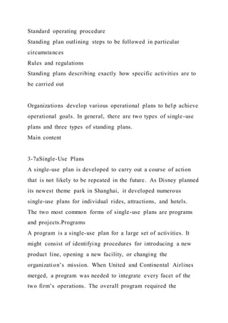 Standard operating procedure
Standing plan outlining steps to be followed in particular
circumstances
Rules and regulations
Standing plans describing exactly how specific activities are to
be carried out
Organizations develop various operational plans to hel p achieve
operational goals. In general, there are two types of single-use
plans and three types of standing plans.
Main content
3-7aSingle-Use Plans
A single-use plan is developed to carry out a course of action
that is not likely to be repeated in the future. As Disney planned
its newest theme park in Shanghai, it developed numerous
single-use plans for individual rides, attractions, and hotels.
The two most common forms of single-use plans are programs
and projects.Programs
A program is a single-use plan for a large set of activities. It
might consist of identifying procedures for introducing a new
product line, opening a new facility, or changing the
organization’s mission. When United and Continental Airlines
merged, a program was needed to integrate every facet of the
two firm’s operations. The overall program required the
 