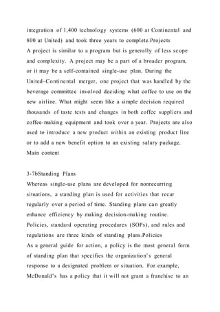 integration of 1,400 technology systems (600 at Continental and
800 at United) and took three years to complete.Projects
A project is similar to a program but is generally of less scope
and complexity. A project may be a part of a broader program,
or it may be a self-contained single-use plan. During the
United–Continental merger, one project that was handled by the
beverage committee involved deciding what coffee to use on the
new airline. What might seem like a simple decision required
thousands of taste tests and changes in both coffee suppliers and
coffee-making equipment and took over a year. Projects are also
used to introduce a new product within an existing product line
or to add a new benefit option to an existing salary package.
Main content
3-7bStanding Plans
Whereas single-use plans are developed for nonrecurring
situations, a standing plan is used for activities that recur
regularly over a period of time. Standing plans can greatly
enhance efficiency by making decision-making routine.
Policies, standard operating procedures (SOPs), and rules and
regulations are three kinds of standing plans.Policies
As a general guide for action, a policy is the most general form
of standing plan that specifies the organization’s general
response to a designated problem or situation. For example,
McDonald’s has a policy that it will not grant a franchise to an
 