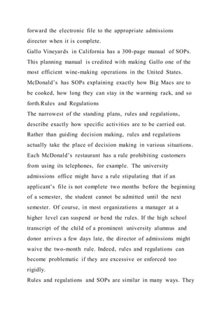 forward the electronic file to the appropriate admissions
director when it is complete.
Gallo Vineyards in California has a 300-page manual of SOPs.
This planning manual is credited with making Gallo one of the
most efficient wine-making operations in the United States.
McDonald’s has SOPs explaining exactly how Big Macs are to
be cooked, how long they can stay in the warming rack, and so
forth.Rules and Regulations
The narrowest of the standing plans, rules and regulations,
describe exactly how specific activities are to be carried out.
Rather than guiding decision making, rules and regulations
actually take the place of decision making in various situations.
Each McDonald’s restaurant has a rule prohibiting customers
from using its telephones, for example. The university
admissions office might have a rule stipulating that if an
applicant’s file is not complete two months before the beginning
of a semester, the student cannot be admitted until the next
semester. Of course, in most organizations a manager at a
higher level can suspend or bend the rules. If the high school
transcript of the child of a prominent university alumnus and
donor arrives a few days late, the director of admissions might
waive the two-month rule. Indeed, rules and regulations can
become problematic if they are excessive or enforced too
rigidly.
Rules and regulations and SOPs are similar in many ways. They
 