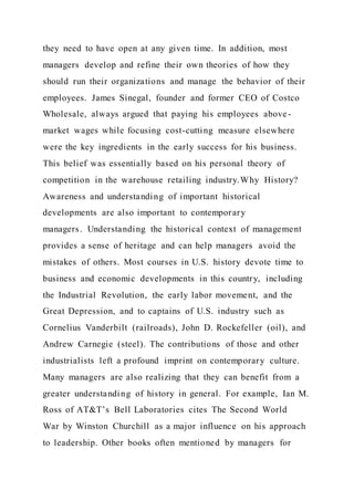 they need to have open at any given time. In addition, most
managers develop and refine their own theories of how they
should run their organizations and manage the behavior of their
employees. James Sinegal, founder and former CEO of Costco
Wholesale, always argued that paying his employees above-
market wages while focusing cost-cutting measure elsewhere
were the key ingredients in the early success for his business.
This belief was essentially based on his personal theory of
competition in the warehouse retailing industry.Why History?
Awareness and understanding of important historical
developments are also important to contemporary
managers. Understanding the historical context of management
provides a sense of heritage and can help managers avoid the
mistakes of others. Most courses in U.S. history devote time to
business and economic developments in this country, including
the Industrial Revolution, the early labor movement, and the
Great Depression, and to captains of U.S. industry such as
Cornelius Vanderbilt (railroads), John D. Rockefeller (oil), and
Andrew Carnegie (steel). The contributions of those and other
industrialists left a profound imprint on contemporary culture.
Many managers are also realizing that they can benefit from a
greater understanding of history in general. For example, Ian M.
Ross of AT&T’s Bell Laboratories cites The Second World
War by Winston Churchill as a major influence on his approach
to leadership. Other books often mentioned by managers for
 