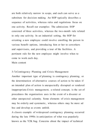 are both relatively narrow in scope, and each can serve as a
substitute for decision making. An SOP typically describes a
sequence of activities, whereas rules and regulations focus on
one activity. Recall our examples: The admissions SOP
consisted of three activities, whereas the two-month rule related
to only one activity. In an industrial setting, the SOP for
orienting a new employee could involve enrolling the person in
various benefit options, introducing him or her to coworkers
and supervisors, and providing a tour of the facilities. A
pertinent rule for the new employee might involve when to
come to work each day.
Main content
3-7cContingency Planning and Crisis Management
Another important type of planning is contingency planning, or
the determination of alternative courses of action to be taken if
an intended plan of action is unexpectedly disrupted or rendered
inappropriate.Crisis management, a related concept, is the set of
procedures the organization uses in the event of a disaster or
other unexpected calamity. Some elements of crisis management
may be orderly and systematic, whereas others may be more ad
hoc and develop as events unfold.
A classic example of widespread contingency planning occurred
during the late 1990s in anticipation of what was popularly
known as the Y2K bug. Concerns about the impact of technical
 