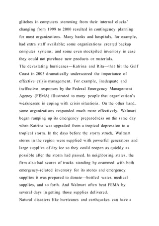 glitches in computers stemming from their internal clocks’
changing from 1999 to 2000 resulted in contingency planning
for most organizations. Many banks and hospitals, for example,
had extra staff available; some organizations created backup
computer systems; and some even stockpiled inventory in case
they could not purchase new products or materials.
The devastating hurricanes—Katrina and Rita—that hit the Gulf
Coast in 2005 dramatically underscored the importance of
effective crisis management. For example, inadequate and
ineffective responses by the Federal Emergency Management
Agency (FEMA) illustrated to many people that organization’s
weaknesses in coping with crisis situations. On the other hand,
some organizations responded much more effectively. Walmart
began ramping up its emergency preparedness on the same day
when Katrina was upgraded from a tropical depression to a
tropical storm. In the days before the storm struck, Walmart
stores in the region were supplied with powerful generators and
large supplies of dry ice so they could reopen as quickly as
possible after the storm had passed. In neighboring states, the
firm also had scores of trucks standing by crammed with both
emergency-related inventory for its stores and emergency
supplies it was prepared to donate—bottled water, medical
supplies, and so forth. And Walmart often beat FEMA by
several days in getting those supplies delivered.
Natural disasters like hurricanes and earthquakes can have a
 