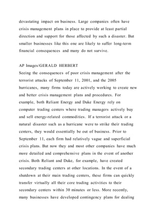 devastating impact on business. Large companies often have
crisis management plans in place to provide at least partial
direction and support for those affected by such a disaster. But
smaller businesses like this one are likely to suffer long-term
financial consequences and many do not survive.
AP Images/GERALD HERBERT
Seeing the consequences of poor crisis management after the
terrorist attacks of September 11, 2001, and the 2005
hurricanes, many firms today are actively working to create new
and better crisis management plans and procedures. For
example, both Reliant Energy and Duke Energy rely on
computer trading centers where trading managers actively buy
and sell energy-related commodities. If a terrorist attack or a
natural disaster such as a hurricane were to strike their trading
centers, they would essentially be out of business. Prior to
September 11, each firm had relatively vague and superficial
crisis plans. But now they and most other companies have much
more detailed and comprehensive plans in the event of another
crisis. Both Reliant and Duke, for example, have created
secondary trading centers at other locations. In the event of a
shutdown at their main trading centers, these firms can quickly
transfer virtually all their core trading activities to their
secondary centers within 30 minutes or less. More recently,
many businesses have developed contingency plans for dealing
 