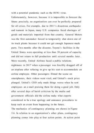 with a potential pandemic such as the H1N1 virus.
Unfortunately, however, because it is impossible to forecast the
future precisely, no organization can ever be perfectly prepared
for all crises. For example, due to 2011’s disastrous earthquake
and tsunami in Japan, many U.S. companies faced shortages of
goods and materials imported from that country. General Motors
was the first automaker forced to temporarily shut down one of
its truck plants because it could not get enough Japanese-made
parts. Two months after the disaster, Toyota’s facilities in the
United States were operating at less than 30 percent of capacity
and did not return to full production until several months later.
More recently, United Airlines faced a public relations
nightmare in 2017 when a passenger was forcibly dragged off of
an airplane after refusing to give up his seat to accommodate an
airline employee. Other passengers filmed the scene on
smartphones, their videos went viral, and United’s stock price
plunged. United’s CEO only made things worse when he sent
employees an e-mail praising them for doing a good job. Only
after several days of harsh criticism by the media and
government officials did the airline make what experts
considered to be a true apology and announce procedures to
keep such an event from happening in the future.
The mechanics of contingency planning are shown in Figure
3.6. In relation to an organization’s other plans, contingency
planning comes into play at four action points. At action point
 