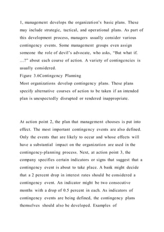 1, management develops the organization’s basic plans. These
may include strategic, tactical, and operational plans. As part of
this development process, managers usually consider various
contingency events. Some management groups even assign
someone the role of devil’s advocate, who asks, “But what if.
…?” about each course of action. A variety of contingencies is
usually considered.
Figure 3.6Contingency Planning
Most organizations develop contingency plans. These plans
specify alternative courses of action to be taken if an intended
plan is unexpectedly disrupted or rendered inappropriate.
At action point 2, the plan that management chooses is put into
effect. The most important contingency events are also defined.
Only the events that are likely to occur and whose effects will
have a substantial impact on the organization are used in the
contingency-planning process. Next, at action point 3, the
company specifies certain indicators or signs that suggest that a
contingency event is about to take place. A bank might decide
that a 2 percent drop in interest rates should be considered a
contingency event. An indicator might be two consecutive
months with a drop of 0.5 percent in each. As indicators of
contingency events are being defined, the contingency plans
themselves should also be developed. Examples of
 