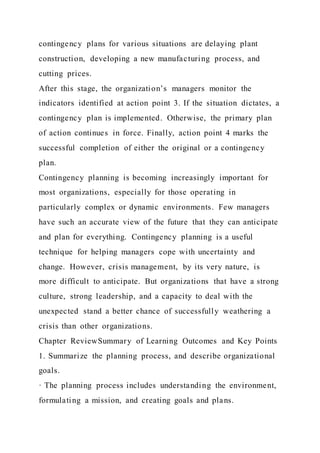 contingency plans for various situations are delaying plant
construction, developing a new manufacturing process, and
cutting prices.
After this stage, the organization’s managers monitor the
indicators identified at action point 3. If the situation dictates, a
contingency plan is implemented. Otherwise, the primary plan
of action continues in force. Finally, action point 4 marks the
successful completion of either the original or a contingency
plan.
Contingency planning is becoming increasingly important for
most organizations, especially for those operating in
particularly complex or dynamic environments. Few managers
have such an accurate view of the future that they can anticipate
and plan for everything. Contingency planning is a useful
technique for helping managers cope with uncertainty and
change. However, crisis management, by its very nature, is
more difficult to anticipate. But organizations that have a strong
culture, strong leadership, and a capacity to deal with the
unexpected stand a better chance of successfully weathering a
crisis than other organizations.
Chapter ReviewSummary of Learning Outcomes and Key Points
1. Summarize the planning process, and describe organizational
goals.
· The planning process includes understanding the environment,
formulating a mission, and creating goals and plans.
 