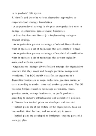 in its products’ life cycles.
5. Identify and describe various alternative approaches to
corporate-level strategy formulation.
· A corporate-level strategy is the plan an organization uses to
manage its operations across several businesses.
· A firm that does not diversify is implementing a single-
product strategy.
· An organization pursues a strategy of related diversification
when it operates a set of businesses that are somehow linked.
· An organization pursues a strategy of unrelated diversification
when it operates a set of businesses that are not logically
associated with one another.
· Organizations manage diversification through the organization
structure that they adopt and through portfolio management
techniques. The BCG matrix classifies an organization’s
diversified businesses as dogs, cash cows, question marks, or
stars according to market share and market growth rate. The GE
Business Screen classifies businesses as winners, losers,
question marks, average businesses, or profit producers
according to industry attractiveness and competitive position.
6. Discuss how tactical plans are developed and executed.
· Tactical plans are at the middle of the organization, have an
intermediate time horizon, and are moderate in scope.
· Tactical plans are developed to implement specific parts of a
strategic plan.
 
