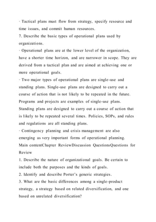 · Tactical plans must flow from strategy, specify resource and
time issues, and commit human resources.
7. Describe the basic types of operational plans used by
organizations.
· Operational plans are at the lower level of the organization,
have a shorter time horizon, and are narrower in scope. They are
derived from a tactical plan and are aimed at achieving one or
more operational goals.
· Two major types of operational plans are single-use and
standing plans. Single-use plans are designed to carry out a
course of action that is not likely to be repeated in the future.
Programs and projects are examples of single-use plans.
Standing plans are designed to carry out a course of action that
is likely to be repeated several times. Policies, SOPs, and rules
and regulations are all standing plans.
· Contingency planning and crisis management are also
emerging as very important forms of operational planning.
Main contentChapter ReviewDiscussion QuestionsQuestions for
Review
1. Describe the nature of organizational goals. Be certain to
include both the purposes and the kinds of goals.
2. Identify and describe Porter’s generic strategies.
3. What are the basic differences among a single-product
strategy, a strategy based on related diversification, and one
based on unrelated diversification?
 