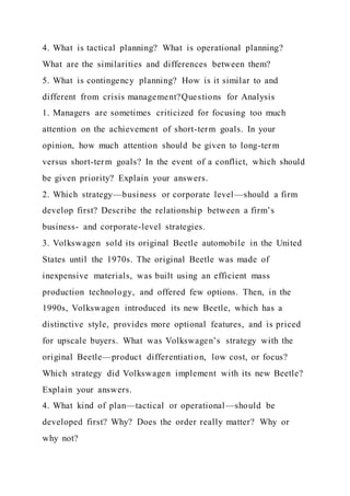 4. What is tactical planning? What is operational planning?
What are the similarities and differences between them?
5. What is contingency planning? How is it similar to and
different from crisis management?Questions for Analysis
1. Managers are sometimes criticized for focusing too much
attention on the achievement of short-term goals. In your
opinion, how much attention should be given to long-term
versus short-term goals? In the event of a conflict, which should
be given priority? Explain your answers.
2. Which strategy—business or corporate level—should a firm
develop first? Describe the relationship between a firm’s
business- and corporate-level strategies.
3. Volkswagen sold its original Beetle automobile in the United
States until the 1970s. The original Beetle was made of
inexpensive materials, was built using an efficient mass
production technology, and offered few options. Then, in the
1990s, Volkswagen introduced its new Beetle, which has a
distinctive style, provides more optional features, and is priced
for upscale buyers. What was Volkswagen’s strategy with the
original Beetle—product differentiation, low cost, or focus?
Which strategy did Volkswagen implement with its new Beetle?
Explain your answers.
4. What kind of plan—tactical or operational—should be
developed first? Why? Does the order really matter? Why or
why not?
 