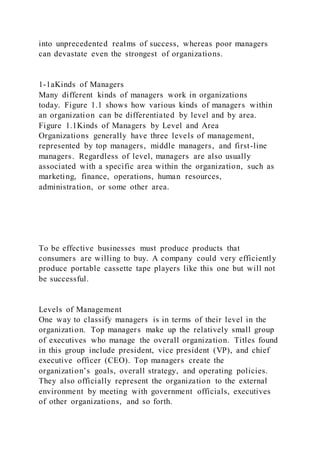 into unprecedented realms of success, whereas poor managers
can devastate even the strongest of organizations.
1-1aKinds of Managers
Many different kinds of managers work in organizations
today. Figure 1.1 shows how various kinds of managers within
an organization can be differentiated by level and by area.
Figure 1.1Kinds of Managers by Level and Area
Organizations generally have three levels of management,
represented by top managers, middle managers, and first-line
managers. Regardless of level, managers are also usually
associated with a specific area within the organization, such as
marketing, finance, operations, human resources,
administration, or some other area.
To be effective businesses must produce products that
consumers are willing to buy. A company could very efficiently
produce portable cassette tape players like this one but will not
be successful.
Levels of Management
One way to classify managers is in terms of their level in the
organization. Top managers make up the relatively small group
of executives who manage the overall organization. Titles found
in this group include president, vice president (VP), and chief
executive officer (CEO). Top managers create the
organization’s goals, overall strategy, and operating policies.
They also officially represent the organization to the external
environment by meeting with government officials, executives
of other organizations, and so forth.
 