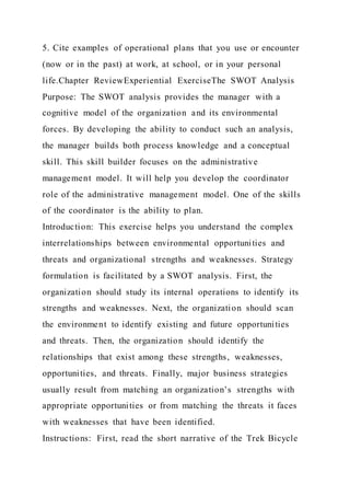 5. Cite examples of operational plans that you use or encounter
(now or in the past) at work, at school, or in your personal
life.Chapter ReviewExperiential ExerciseThe SWOT Analysis
Purpose: The SWOT analysis provides the manager with a
cognitive model of the organization and its environmental
forces. By developing the ability to conduct such an analysis,
the manager builds both process knowledge and a conceptual
skill. This skill builder focuses on the administrative
management model. It will help you develop the coordinator
role of the administrative management model. One of the skills
of the coordinator is the ability to plan.
Introduction: This exercise helps you understand the complex
interrelationships between environmental opportunities and
threats and organizational strengths and weaknesses. Strategy
formulation is facilitated by a SWOT analysis. First, the
organization should study its internal operations to identify its
strengths and weaknesses. Next, the organization should scan
the environment to identify existing and future opportunities
and threats. Then, the organization should identify the
relationships that exist among these strengths, weaknesses,
opportunities, and threats. Finally, major business strategies
usually result from matching an organization’s strengths with
appropriate opportunities or from matching the threats it faces
with weaknesses that have been identified.
Instructions: First, read the short narrative of the Trek Bicycle
 