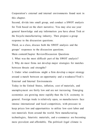 Corporation’s external and internal environments found next in
this chapter.
Second, divide into small group, and conduct a SWOT analysis
for Trek based on the short narrative. You may also use your
general knowledge and any information you have about Trek or
the bicycle-manufacturing industry. Then prepare a group
response to the discussion questions.
Third, as a class, discuss both the SWOT analysis and the
groups’ responses to the discussion questions.
Main contentChapter ReviewDiscussion Questions
1. What was the most difficult part of the SWOT analysis?
2. Why do most firms not develop major strategies for matches
between threats and strengths?
3. Under what conditions might a firm develop a major strategy
around a match between an opportunity and a weakness?Trek’s
External and Internal Environments
Today in the United States, inflation, cost of materials, and
unemployment are fairly low and are not increasing. Emerging
economies are growing more rapidly than the U.S. economy in
general. Foreign trade is relatively open, so manufacturers face
intense international and local competition, with pressure to
keep prices low and opportunities to utilize low -cost labor and
raw materials from around the world. New manufacturing
technologies, futuristic materials, and e-commerce are becoming
more prevalent and affordable. The political–legal climate is
 