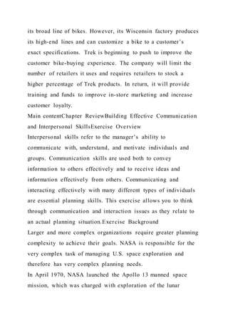 its broad line of bikes. However, its Wisconsin factory produces
its high-end lines and can customize a bike to a customer’s
exact specifications. Trek is beginning to push to improve the
customer bike-buying experience. The company will limit the
number of retailers it uses and requires retailers to stock a
higher percentage of Trek products. In return, it will provide
training and funds to improve in-store marketing and increase
customer loyalty.
Main contentChapter ReviewBuilding Effective Communication
and Interpersonal SkillsExercise Overview
Interpersonal skills refer to the manager’s ability to
communicate with, understand, and motivate individuals and
groups. Communication skills are used both to convey
information to others effectively and to receive ideas and
information effectively from others. Communicating and
interacting effectively with many different types of individuals
are essential planning skills. This exercise allows you to think
through communication and interaction issues as they relate to
an actual planning situation.Exercise Background
Larger and more complex organizations require greater planning
complexity to achieve their goals. NASA is responsible for the
very complex task of managing U.S. space exploration and
therefore has very complex planning needs.
In April 1970, NASA launched the Apollo 13 manned space
mission, which was charged with exploration of the lunar
 
