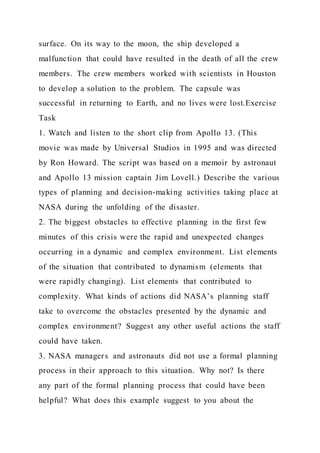 surface. On its way to the moon, the ship developed a
malfunction that could have resulted in the death of all the crew
members. The crew members worked with scientists in Houston
to develop a solution to the problem. The capsule was
successful in returning to Earth, and no lives were lost.Exercise
Task
1. Watch and listen to the short clip from Apollo 13. (This
movie was made by Universal Studios in 1995 and was directed
by Ron Howard. The script was based on a memoir by astronaut
and Apollo 13 mission captain Jim Lovell.) Describe the various
types of planning and decision-making activities taking place at
NASA during the unfolding of the disaster.
2. The biggest obstacles to effective planning in the first few
minutes of this crisis were the rapid and unexpected changes
occurring in a dynamic and complex environment. List elements
of the situation that contributed to dynamism (elements that
were rapidly changing). List elements that contributed to
complexity. What kinds of actions did NASA’s planning staff
take to overcome the obstacles presented by the dynamic and
complex environment? Suggest any other useful actions the staff
could have taken.
3. NASA managers and astronauts did not use a formal planning
process in their approach to this situation. Why not? Is there
any part of the formal planning process that could have been
helpful? What does this example suggest to you about the
 