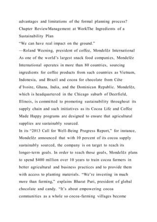 advantages and limitations of the formal planning process?
Chapter ReviewManagement at WorkThe Ingredients of a
Sustainability Plan
“We can have real impact on the ground.”
—Roland Weening, president of coffee, Mondelēz International
As one of the world’s largest snack food companies, Mondelēz
International operates in more than 80 countries, sourcing
ingredients for coffee products from such countries as Vietnam,
Indonesia, and Brazil and cocoa for chocolate from Côte
d’Ivoire, Ghana, India, and the Dominican Republic. Mondelēz,
which is headquartered in the Chicago suburb of Deerfield,
Illinois, is committed to promoting sustainability throughout its
supply chain and such initiatives as its Cocoa Life and Coffee
Made Happy programs are designed to ensure that agricultural
supplies are sustainably sourced.
In its “2013 Call for Well-Being Progress Report,” for instance,
Mondelēz announced that with 10 percent of its cocoa supply
sustainably sourced, the company is on target to reach its
longer-term goals. In order to reach those goals, Mondelēz plans
to spend $400 million over 10 years to train cocoa farmers in
better agricultural and business practices and to provide them
with access to planting materials. “We’re investing in much
more than farming,” explains Bharat Puri, president of global
chocolate and candy. “It’s about empowering cocoa
communities as a whole so cocoa-farming villages become
 
