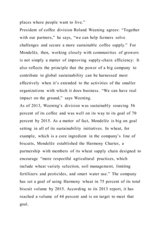 places where people want to live.”
President of coffee division Roland Weening agrees: “Together
with our partners,” he says, “we can help farmers solve
challenges and secure a more sustainable coffee supply.” For
Mondelēz, then, working closely with communities of growers
is not simply a matter of improving supply-chain efficiency: It
also reflects the principle that the power of a big company to
contribute to global sustainability can be harnessed most
effectively when it’s extended to the activities of the smaller
organizations with which it does business. “We can have real
impact on the ground,” says Weening.
As of 2013, Weening’s division was sustainably sourcing 56
percent of its coffee and was well on its way to its goal of 70
percent by 2015. As a matter of fact, Mondelēz is big on goal
setting in all of its sustainability initiatives. In wheat, for
example, which is a core ingredient in the company’s line of
biscuits, Mondelēz established the Harmony Charter, a
partnership with members of its wheat supply chain designed to
encourage “more respectful agricultural practices, which
include wheat variety selection, soil management, limiting
fertilizers and pesticides, and smart water use.” The company
has set a goal of using Harmony wheat in 75 percent of its total
biscuit volume by 2015. According to its 2013 report, it has
reached a volume of 44 percent and is on target to meet that
goal.
 