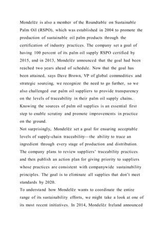 Mondelēz is also a member of the Roundtable on Sustainable
Palm Oil (RSPO), which was established in 2004 to promote the
production of sustainable oil palm products through the
certification of industry practices. The company set a goal of
having 100 percent of its palm oil supply RSPO certified by
2015, and in 2013, Mondelēz announced that the goal had been
reached two years ahead of schedule. Now that the goal has
been attained, says Dave Brown, VP of global commodities and
strategic sourcing, we recognize the need to go further, so we
also challenged our palm oil suppliers to provide transparency
on the levels of traceability in their palm oil supply chains.
Knowing the sources of palm oil supplies is an essential first
step to enable scrutiny and promote improvements in practice
on the ground.
Not surprisingly, Mondelēz set a goal for ensuring acceptable
levels of supply-chain traceability—the ability to trace an
ingredient through every stage of production and distribution.
The company plans to review suppliers’ traceability practices
and then publish an action plan for giving priority to suppliers
whose practices are consistent with companywide sustainability
principles. The goal is to eliminate all supplies that don’t meet
standards by 2020.
To understand how Mondelēz wants to coordinate the entire
range of its sustainability efforts, we might take a look at one of
its most recent initiatives. In 2014, Mondelēz Ireland announced
 