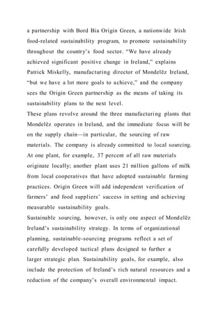 a partnership with Bord Bia Origin Green, a nationwide Irish
food-related sustainability program, to promote sustainability
throughout the country’s food sector. “We have already
achieved significant positive change in Ireland,” explains
Patrick Miskelly, manufacturing director of Mondelēz Ireland,
“but we have a lot more goals to achieve,” and the company
sees the Origin Green partnership as the means of taking its
sustainability plans to the next level.
These plans revolve around the three manufacturing plants that
Mondelēz operates in Ireland, and the immediate focus will be
on the supply chain—in particular, the sourcing of raw
materials. The company is already committed to local sourcing.
At one plant, for example, 37 percent of all raw materials
originate locally; another plant uses 21 million gallons of milk
from local cooperatives that have adopted sustainable farming
practices. Origin Green will add independent verification of
farmers’ and food suppliers’ success in setting and achieving
measurable sustainability goals.
Sustainable sourcing, however, is only one aspect of Mondelēz
Ireland’s sustainability strategy. In terms of organizational
planning, sustainable-sourcing programs reflect a set of
carefully developed tactical plans designed to further a
larger strategic plan. Sustainability goals, for example, also
include the protection of Ireland’s rich natural resources and a
reduction of the company’s overall environmental impact.
 
