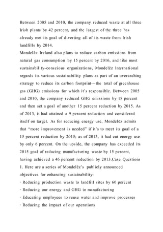 Between 2005 and 2010, the company reduced waste at all three
Irish plants by 42 percent, and the largest of the three has
already met its goal of diverting all of its waste from Irish
landfills by 2014.
Mondelēz Ireland also plans to reduce carbon emissions from
natural gas consumption by 15 percent by 2016, and like most
sustainability-conscious organizations, Mondelēz International
regards its various sustainability plans as part of an overarching
strategy to reduce its carbon footprint—the total of greenhouse
gas (GHG) emissions for which it’s responsible. Between 2005
and 2010, the company reduced GHG emissions by 18 percent
and then set a goal of another 15 percent reduction by 2015. As
of 2013, it had attained a 9 percent reduction and considered
itself on target. As for reducing energy use, Mondelēz admits
that “more improvement is needed” if it’s to meet its goal of a
15 percent reduction by 2015; as of 2013, it had cut energy use
by only 6 percent. On the upside, the company has exceeded its
2015 goal of reducing manufacturing waste by 15 percent,
having achieved a 46 percent reduction by 2013.Case Questions
1. Here are a series of Mondelēz’s publicly announced
objectives for enhancing sustainability:
· Reducing production waste to landfill sites by 60 percent
· Reducing our energy and GHG in manufacturing
· Educating employees to reuse water and improve processes
· Reducing the impact of our operations
 