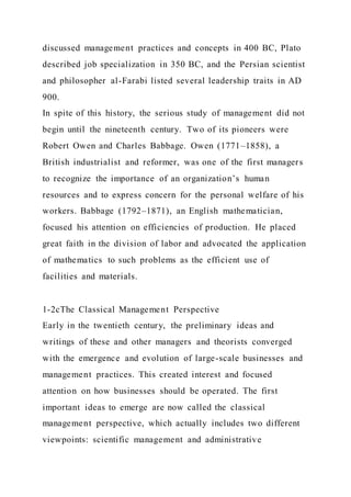 discussed management practices and concepts in 400 BC, Plato
described job specialization in 350 BC, and the Persian scientist
and philosopher al-Farabi listed several leadership traits in AD
900.
In spite of this history, the serious study of management did not
begin until the nineteenth century. Two of its pioneers were
Robert Owen and Charles Babbage. Owen (1771–1858), a
British industrialist and reformer, was one of the first managers
to recognize the importance of an organization’s human
resources and to express concern for the personal welfare of his
workers. Babbage (1792–1871), an English mathematician,
focused his attention on efficiencies of production. He placed
great faith in the division of labor and advocated the application
of mathematics to such problems as the efficient use of
facilities and materials.
1-2cThe Classical Management Perspective
Early in the twentieth century, the preliminary ideas and
writings of these and other managers and theorists converged
with the emergence and evolution of large-scale businesses and
management practices. This created interest and focused
attention on how businesses should be operated. The first
important ideas to emerge are now called the classical
management perspective, which actually includes two different
viewpoints: scientific management and administrative
 
