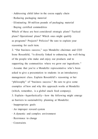 · Addressing child labor in the cocoa supply chain
· Reducing packaging material
· Eliminating 50 million pounds of packaging material
· Buying certified commodities
Which of these are best considered strategic plans? Tactical
plans? Operational plans? Which ones might qualify
as programs? Projects? Policies? Be sure to explain your
reasoning for each item.
2. “Our business success,” says Mondelēz chairman and CEO
Irene Rosenfeld, “is directly linked to enhancing the well -being
of the people who make and enjoy our products and to
supporting the communities where we grow our ingredients.”
· Assume that you’re a Mondelēz representative who’s been
asked to give a presentation to students in an introductory
management class. Explain Rosenfeld’s reasoning or her
“philosophy” of “business success.” Be sure to give some
examples of how and why this approach works at Mondelēz
(which, remember, is a global snack food company).
3. Explain—hypothetically—how the following might emerge
as barriers to sustainability planning at Mondelēz:
· Inappropriate goals
· An improper reward system
· A dynamic and complex environment
· Resistance to change
· Constraints
 