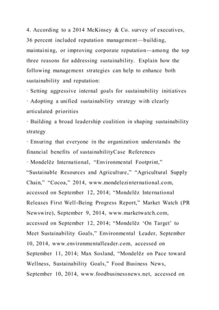 4. According to a 2014 McKinsey & Co. survey of executives,
36 percent included reputation management—building,
maintaining, or improving corporate reputation—among the top
three reasons for addressing sustainability. Explain how the
following management strategies can help to enhance both
sustainability and reputation:
· Setting aggressive internal goals for sustainability initiatives
· Adopting a unified sustainability strategy with clearly
articulated priorities
· Building a broad leadership coalition in shaping sustainability
strategy
· Ensuring that everyone in the organization understands the
financial benefits of sustainabilityCase References
· Mondelēz International, “Environmental Footprint,”
“Sustainable Resources and Agriculture,” “Agricultural Supply
Chain,” “Cocoa,” 2014, www.mondelezinternational.com,
accessed on September 12, 2014; “Mondelēz International
Releases First Well-Being Progress Report,” Market Watch (PR
Newswire), September 9, 2014, www.marketwatch.com,
accessed on September 12, 2014; “Mondelēz ‘On Target’ to
Meet Sustainability Goals,” Environmental Leader, September
10, 2014, www.environmentalleader.com, accessed on
September 11, 2014; Max Sosland, “Mondelēz on Pace toward
Wellness, Sustainability Goals,” Food Business News,
September 10, 2014, www.foodbusinessnews.net, accessed on
 