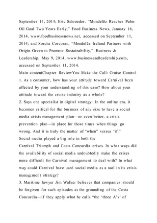 September 11, 2014; Eric Schroeder, “Mondelēz Reaches Palm
Oil Goal Two Years Early,” Food Business News, January 16,
2014, www.foodbusinessnews.net, accessed on September 11,
2014; and Sorcha Corcoran, “Mondelēz Ireland Partners with
Origin Green to Promote Sustainability,” Business &
Leadership, May 9, 2014, www.businessandleadership.com,
accessed on September 11, 2014.
Main contentChapter ReviewYou Make the Call: Cruise Control
1. As a consumer, how has your attitude toward Carnival been
affected by your understanding of this case? How about your
attitude toward the cruise industry as a whole?
2. Says one specialist in digital strategy: In the online era, it
becomes critical for the business of any size to have a social
media crisis management plan—or even better, a crisis
prevention plan—in place for those times when things go
wrong. And it is truly the matter of “when” versus “if.”
Social media played a big role in both the
Carnival Triumph and Costa Concordia crises. In what ways did
the availability of social media undoubtedly make the crises
more difficult for Carnival management to deal with? In what
way could Carnival have used social media as a tool in its crisis
management strategy?
3. Maritime lawyer Jim Walker believes that companies should
be forgiven for such episodes as the grounding of the Costa
Concordia—if they apply what he calls “the ‘three A’s’ of
 
