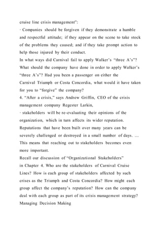 cruise line crisis management”:
· Companies should be forgiven if they demonstrate a humble
and respectful attitude; if they appear on the scene to take stock
of the problems they caused; and if they take prompt action to
help those injured by their conduct.
In what ways did Carnival fail to apply Walker’s “three A’s”?
What should the company have done in order to apply Walker’s
“three A’s”? Had you been a passenger on either the
Carnival Triumph or Costa Concordia, what would it have taken
for you to “forgive” the company?
4. “After a crisis,” says Andrew Griffin, CEO of the crisis
management company Regester Larkin,
· stakeholders will be re-evaluating their opinions of the
organization, which in turn affects its wider reputation.
Reputations that have been built over many years can be
severely challenged or destroyed in a small number of days. …
This means that reaching out to stakeholders becomes even
more important.
Recall our discussion of “Organizational Stakeholders”
in Chapter 4. Who are the stakeholders of Carnival Cruise
Lines? How is each group of stakeholders affected by such
crises as the Triumph and Costa Concordia? How might each
group affect the company’s reputation? How can the company
deal with each group as part of its crisis management strategy?
Managing Decision Making
 