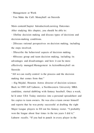 · Management at Work
· You Make the Call: Moneyball on Steroids
Main contentChapter IntroductionLearning Outcomes
After studying this chapter, you should be able to:
· 1Define decision making and discuss types of decisions and
decision-making conditions.
· 2Discuss rational perspectives on decision making, including
the steps involved.
· 3Describe the behavioral aspects of decision making.
· 4Discuss group and team decision making, including its
advantages and disadvantages and how it can be more
effectively managed.Management in ActionMoneyball on
Steroids
“All we can really control is the process and the decision
making that comes from that.”
—Sig Mejdal, Houston Astros director of decision sciences
Back in 1989 Jeff Luhnow, a Northwestern University MBA
candidate, started dabbling with fantasy baseball. Once a week,
he’d enter USA Today statistics into a personal spreadsheet and
fax copies to team owners. He was also a team owner himself
and reports that he was pretty successful at drafting the right
Major League players to fill out his fantasy roster. “I probably
won the league about four times in the ten years I did it,”
Luhnow recalls. “If you had to punch in every player in the
 