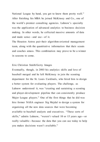 National League by hand, you got to know them pretty well.”
After finishing his MBA he joined McKinsey and Co., one of
the world’s premier consulting agencies. Luhnow’s specialty
was the application of advanced analytics to business decision
making. In other words, he collected massive amounts of data
and made sense—and use—of it.
The Houston Astros pair their algorithm-oriented management
team, along with the quantitative information that their scouts
and coaches amass. This combination may prove to be a winner
in seasons to come.
Eric Christian Smith/Getty Images
Eventually, though, in 2003 his analytics skills and love of
baseball merged and he left McKinsey to join the scouting
department for the St. Louis Cardinals, who hired him to design
a better system for evaluating players. The challenge, as
Luhnow understood it, was “creating and sustaining a scouting
and player-development pipeline that can consistently produce
Major League players.” One of the first things that he did was
hire former NASA engineer Sig Mejdal to design a system for
organizing all the new data sources that were becoming
available to baseball analysts and executives. “These sorts of
skills,” admits Luhnow, “weren’t valued 10 or 15 years ago—or
really valuable—because the data that you can use today to help
you makes decisions wasn’t available.”
 