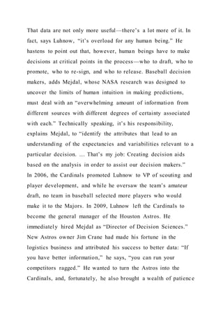 That data are not only more useful—there’s a lot more of it. In
fact, says Luhnow, “it’s overload for any human being.” He
hastens to point out that, however, human beings have to make
decisions at critical points in the process—who to draft, who to
promote, who to re-sign, and who to release. Baseball decision
makers, adds Mejdal, whose NASA research was designed to
uncover the limits of human intuition in making predictions,
must deal with an “overwhelming amount of information from
different sources with different degrees of certainty associated
with each.” Technically speaking, it’s his responsibility,
explains Mejdal, to “identify the attributes that lead to an
understanding of the expectancies and variabilities relevant to a
particular decision. … That’s my job: Creating decision aids
based on the analysis in order to assist our decision makers.”
In 2006, the Cardinals promoted Luhnow to VP of scouting and
player development, and while he oversaw the team’s amateur
draft, no team in baseball selected more players who would
make it to the Majors. In 2009, Luhnow left the Cardinals to
become the general manager of the Houston Astros. He
immediately hired Mejdal as “Director of Decision Sciences.”
New Astros owner Jim Crane had made his fortune in the
logistics business and attributed his success to better data: “If
you have better information,” he says, “you can run your
competitors ragged.” He wanted to turn the Astros into the
Cardinals, and, fortunately, he also brought a wealth of patience
 