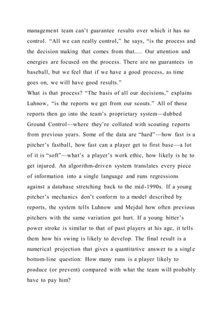 management team can’t guarantee results over which it has no
control. “All we can really control,” he says, “is the process and
the decision making that comes from that.… Our attention and
energies are focused on the process. There are no guarantees in
baseball, but we feel that if we have a good process, as time
goes on, we will have good results.”
What is that process? “The basis of all our decisions,” explains
Luhnow, “is the reports we get from our scouts.” All of those
reports then go into the team’s proprietary system—dubbed
Ground Control—where they’re collated with scouting reports
from previous years. Some of the data are “hard”—how fast is a
pitcher’s fastball, how fast can a player get to first base—a lot
of it is “soft”—what’s a player’s work ethic, how likely is he to
get injured. An algorithm-driven system translates every piece
of information into a single language and runs regressions
against a database stretching back to the mid-1990s. If a young
pitcher’s mechanics don’t conform to a model described by
reports, the system tells Luhnow and Mejdal how often previous
pitchers with the same variation got hurt. If a young hitter’s
power stroke is similar to that of past players at his age, it tells
them how his swing is likely to develop. The final result is a
numerical projection that gives a quantitative answer to a singl e
bottom-line question: How many runs is a player likely to
produce (or prevent) compared with what the team will probably
have to pay him?
 