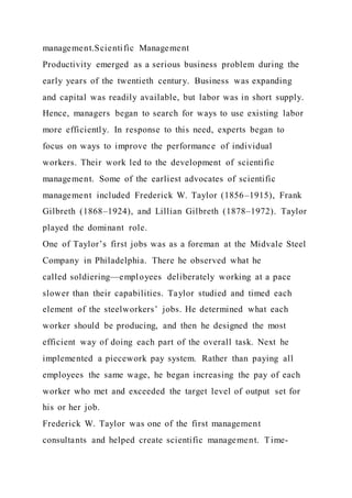 management.Scientific Management
Productivity emerged as a serious business problem during the
early years of the twentieth century. Business was expanding
and capital was readily available, but labor was in short supply.
Hence, managers began to search for ways to use existing labor
more efficiently. In response to this need, experts began to
focus on ways to improve the performance of individual
workers. Their work led to the development of scientific
management. Some of the earliest advocates of scientific
management included Frederick W. Taylor (1856–1915), Frank
Gilbreth (1868–1924), and Lillian Gilbreth (1878–1972). Taylor
played the dominant role.
One of Taylor’s first jobs was as a foreman at the Midvale Steel
Company in Philadelphia. There he observed what he
called soldiering—employees deliberately working at a pace
slower than their capabilities. Taylor studied and timed each
element of the steelworkers’ jobs. He determined what each
worker should be producing, and then he designed the most
efficient way of doing each part of the overall task. Next he
implemented a piecework pay system. Rather than paying all
employees the same wage, he began increasing the pay of each
worker who met and exceeded the target level of output set for
his or her job.
Frederick W. Taylor was one of the first management
consultants and helped create scientific management. Time-
 
