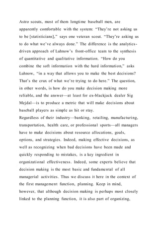 Astro scouts, most of them longtime baseball men, are
apparently comfortable with the system: “They’re not asking us
to be [statisticians],” says one veteran scout. “They’re asking us
to do what we’ve always done.” The difference is the analytics -
driven approach of Luhnow’s front-office team to the synthesis
of quantitative and qualitative information. “How do you
combine the soft information with the hard information,” asks
Luhnow, “in a way that allows you to make the best decisions?
That’s the crux of what we’re trying to do here.” The question,
in other words, is how do you make decision making more
reliable, and the answer—at least for ex-blackjack dealer Sig
Mejdal—is to produce a metric that will make decisions about
baseball players as simple as hit or stay.
Regardless of their industry—banking, retailing, manufacturing,
transportation, health care, or professional sports—all managers
have to make decisions about resource allocations, goals,
options, and strategies. Indeed, making effective decisions, as
well as recognizing when bad decisions have been made and
quickly responding to mistakes, is a key ingredient in
organizational effectiveness. Indeed, some experts believe that
decision making is the most basic and fundamental of all
managerial activities. Thus we discuss it here in the context of
the first management function, planning. Keep in mind,
however, that although decision making is perhaps most closely
linked to the planning function, it is also part of organizing,
 