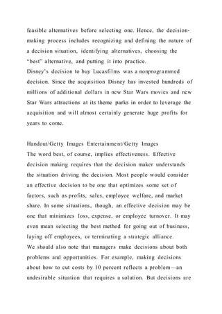 feasible alternatives before selecting one. Hence, the decision-
making process includes recognizing and defining the nature of
a decision situation, identifying alternatives, choosing the
“best” alternative, and putting it into practice.
Disney’s decision to buy Lucasfilms was a nonprogrammed
decision. Since the acquisition Disney has invested hundreds of
millions of additional dollars in new Star Wars movies and new
Star Wars attractions at its theme parks in order to leverage the
acquisition and will almost certainly generate huge profits for
years to come.
Handout/Getty Images Entertainment/Getty Images
The word best, of course, implies effectiveness. Effective
decision making requires that the decision maker understands
the situation driving the decision. Most people would consider
an effective decision to be one that optimizes some set of
factors, such as profits, sales, employee welfare, and market
share. In some situations, though, an effective decision may be
one that minimizes loss, expense, or employee turnover. It may
even mean selecting the best method for going out of business,
laying off employees, or terminating a strategic alliance.
We should also note that managers make decisions about both
problems and opportunities. For example, making decisions
about how to cut costs by 10 percent reflects a problem—an
undesirable situation that requires a solution. But decisions are
 