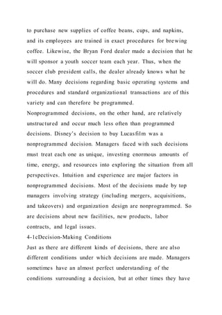 to purchase new supplies of coffee beans, cups, and napkins,
and its employees are trained in exact procedures for brewing
coffee. Likewise, the Bryan Ford dealer made a decision that he
will sponsor a youth soccer team each year. Thus, when the
soccer club president calls, the dealer already knows what he
will do. Many decisions regarding basic operating systems and
procedures and standard organizational transactions are of this
variety and can therefore be programmed.
Nonprogrammed decisions, on the other hand, are relatively
unstructured and occur much less often than programmed
decisions. Disney’s decision to buy Lucasfilm was a
nonprogrammed decision. Managers faced with such decisions
must treat each one as unique, investing enormous amounts of
time, energy, and resources into exploring the situation from all
perspectives. Intuition and experience are major factors in
nonprogrammed decisions. Most of the decisions made by top
managers involving strategy (including mergers, acquisitions,
and takeovers) and organization design are nonprogrammed. So
are decisions about new facilities, new products, labor
contracts, and legal issues.
4-1cDecision-Making Conditions
Just as there are different kinds of decisions, there are also
different conditions under which decisions are made. Managers
sometimes have an almost perfect understanding of the
conditions surrounding a decision, but at other times they have
 