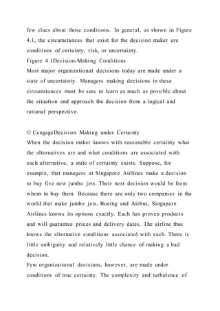 few clues about those conditions. In general, as shown in Figure
4.1, the circumstances that exist for the decision maker are
conditions of certainty, risk, or uncertainty.
Figure 4.1Decision-Making Conditions
Most major organizational decisions today are made under a
state of uncertainty. Managers making decisions in these
circumstances must be sure to learn as much as possible about
the situation and approach the decision from a logical and
rational perspective.
© CengageDecision Making under Certainty
When the decision maker knows with reasonable certainty what
the alternatives are and what conditions are associated with
each alternative, a state of certainty exists. Suppose, for
example, that managers at Singapore Airlines make a decision
to buy five new jumbo jets. Their next decision would be from
whom to buy them. Because there are only two companies in the
world that make jumbo jets, Boeing and Airbus, Singapore
Airlines knows its options exactly. Each has proven products
and will guarantee prices and delivery dates. The airline thus
knows the alternative conditions associated with each. There is
little ambiguity and relatively little chance of making a bad
decision.
Few organizational decisions, however, are made under
conditions of true certainty. The complexity and turbulence of
 