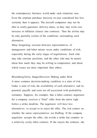 the contemporary business world make such situations rare.
Even the airplane purchase decision we just considered has less
certainty than it appears. The aircraft companies may not be
able to really guarantee delivery dates, so they may write cost
increase or inflation clauses into contracts. Thus the airline may
be only partially certain of the conditions surrounding each
alternative.
Many bargaining sessions between representatives of
management and labor unions occur under conditions of risk,
especially during the early stages of negotiations. Each side
may take extreme positions, and the other side may be unsure
about how much they may be willing to compromise and about
which issues are more important than others.
Bloomberg/Getty ImagesDecision Making under Risk
A more common decision-making condition is a state of risk.
Under a state of risk, the availability of each alternative and its
potential payoffs and costs are all associated with probability
estimates. Suppose, for example, that a labor contract negotiator
for a company receives a “final” offer from the union right
before a strike deadline. The negotiator will have two
alternatives: to accept or to reject the offer. The risk centers on
whether the union representatives are bluffing. If the company
negotiator accepts the offer, she avoids a strike but commits to
a relatively costly labor contract. If she rejects the contract, she
 