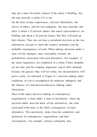 may get a more favorable contract if the union is bluffing, but
she may provoke a strike if it is not.
On the basis of past experiences, relevant information, the
advice of others, and her own judgment, she may conclude that
there is about a 75 percent chance that union representatives are
bluffing and about a 25 percent chance that they will back up
their threats. Thus she can base a calculated decision on the two
alternatives (accept or reject the contract demands) and the
probable consequences of each. When making decisions under a
state of risk, managers must reasonably estimate the
probabilities associated with each alternative. For example, if
the union negotiators are committed to a strike if their demands
are not met, and the company negotiator rejects their demands
because she guesses they will not strike, her miscalculation will
prove costly. As indicated in Figure 4.1, decision making under
conditions of risk is accompanied by moderate ambiguity and
the chances of a bad decision.Decision Making under
Uncertainty
Most of the major decision making in contemporary
organizations is done under a state of uncertainty, where the
decision maker does not know all the alternatives, the risks
associated with each, or the likely consequences of each
alternative. This uncertainty stems from the complexity and
dynamism of contemporary organizations and their
environments. For example, airlines continually face
 