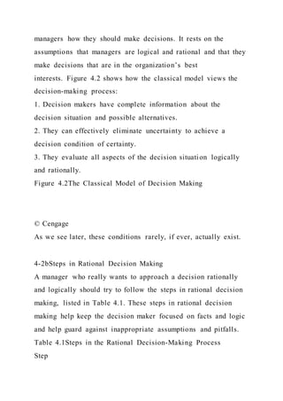 managers how they should make decisions. It rests on the
assumptions that managers are logical and rational and that they
make decisions that are in the organization’s best
interests. Figure 4.2 shows how the classical model views the
decision-making process:
1. Decision makers have complete information about the
decision situation and possible alternatives.
2. They can effectively eliminate uncertainty to achieve a
decision condition of certainty.
3. They evaluate all aspects of the decision situati on logically
and rationally.
Figure 4.2The Classical Model of Decision Making
© Cengage
As we see later, these conditions rarely, if ever, actually exist.
4-2bSteps in Rational Decision Making
A manager who really wants to approach a decision rationally
and logically should try to follow the steps in rational decision
making, listed in Table 4.1. These steps in rational decision
making help keep the decision maker focused on facts and logic
and help guard against inappropriate assumptions and pitfalls.
Table 4.1Steps in the Rational Decision-Making Process
Step
 