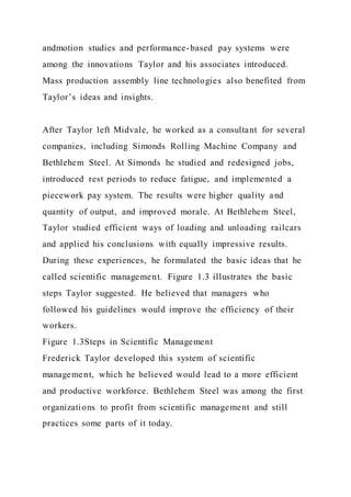 andmotion studies and performance-based pay systems were
among the innovations Taylor and his associates introduced.
Mass production assembly line technologies also benefited from
Taylor’s ideas and insights.
After Taylor left Midvale, he worked as a consultant for several
companies, including Simonds Rolling Machine Company and
Bethlehem Steel. At Simonds he studied and redesigned jobs,
introduced rest periods to reduce fatigue, and implemented a
piecework pay system. The results were higher quality and
quantity of output, and improved morale. At Bethlehem Steel,
Taylor studied efficient ways of loading and unloading railcars
and applied his conclusions with equally impressive results.
During these experiences, he formulated the basic ideas that he
called scientific management. Figure 1.3 illustrates the basic
steps Taylor suggested. He believed that managers who
followed his guidelines would improve the efficiency of their
workers.
Figure 1.3Steps in Scientific Management
Frederick Taylor developed this system of scientific
management, which he believed would lead to a more efficient
and productive workforce. Bethlehem Steel was among the first
organizations to profit from scientific management and still
practices some parts of it today.
 