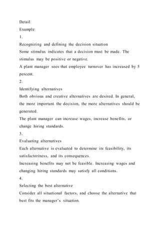 Detail
Example
1.
Recognizing and defining the decision situation
Some stimulus indicates that a decision must be made. The
stimulus may be positive or negative.
A plant manager sees that employee turnover has increased by 5
percent.
2.
Identifying alternatives
Both obvious and creative alternatives are desired. In general,
the more important the decision, the more alternatives should be
generated.
The plant manager can increase wages, increase benefits, or
change hiring standards.
3.
Evaluating alternatives
Each alternative is evaluated to determine its feasibility, its
satisfactoriness, and its consequences.
Increasing benefits may not be feasible. Increasing wages and
changing hiring standards may satisfy all conditions.
4.
Selecting the best alternative
Consider all situational factors, and choose the alternative that
best fits the manager’s situation.
 