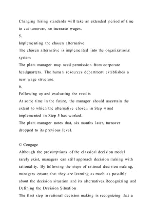 Changing hiring standards will take an extended period of time
to cut turnover, so increase wages.
5.
Implementing the chosen alternative
The chosen alternative is implemented into the organizational
system.
The plant manager may need permission from corporate
headquarters. The human resources department establishes a
new wage structure.
6.
Following up and evaluating the results
At some time in the future, the manager should ascertain the
extent to which the alternative chosen in Step 4 and
implemented in Step 5 has worked.
The plant manager notes that, six months later, turnover
dropped to its previous level.
© Cengage
Although the presumptions of the classical decision model
rarely exist, managers can still approach decision making with
rationality. By following the steps of rational decision making,
managers ensure that they are learning as much as possible
about the decision situation and its alternatives.Recognizing and
Defining the Decision Situation
The first step in rational decision making is recognizing that a
 