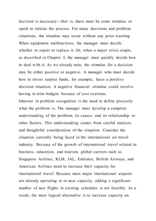 decision is necessary—that is, there must be some stimulus or
spark to initiate the process. For many decisions and problem
situations, the stimulus may occur without any prior warning.
When equipment malfunctions, the manager must decide
whether to repair or replace it. Or, when a major crisis erupts,
as described in Chapter 3, the manager must quickly decide how
to deal with it. As we already note, the stimulus for a decision
may be either positive or negative. A manager who must decide
how to invest surplus funds, for example, faces a positive
decision situation. A negative financial stimulus could involve
having to trim budgets because of cost overruns.
Inherent in problem recognition is the need to define precisely
what the problem is. The manager must develop a complete
understanding of the problem, its causes, and its relationship to
other factors. This understanding comes from careful analysis
and thoughtful consideration of the situation. Consider the
situation currently being faced in the international air travel
industry. Because of the growth of international travel related to
business, education, and tourism, global carriers such as
Singapore Airlines, KLM, JAL, Emirates, British Airways, and
American Airlines need to increase their capacity for
international travel. Because most major international airports
are already operating at or near capacity, adding a significant
number of new flights to existing schedules is not feasible. As a
result, the most logical alternative is to increase capacity on
 