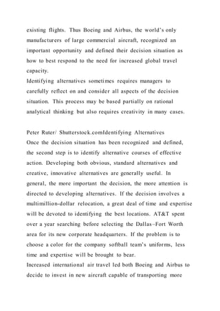 existing flights. Thus Boeing and Airbus, the world’s only
manufacturers of large commercial aircraft, recognized an
important opportunity and defined their decision situation as
how to best respond to the need for increased global travel
capacity.
Identifying alternatives sometimes requires managers to
carefully reflect on and consider all aspects of the decision
situation. This process may be based partially on rational
analytical thinking but also requires creativity in many cases.
Peter Ruter/ Shutterstock.comIdentifying Alternatives
Once the decision situation has been recognized and defined,
the second step is to identify alternative courses of effective
action. Developing both obvious, standard alternatives and
creative, innovative alternatives are generally useful. In
general, the more important the decision, the more attention is
directed to developing alternatives. If the decision involves a
multimillion-dollar relocation, a great deal of time and expertise
will be devoted to identifying the best locations. AT&T spent
over a year searching before selecting the Dallas–Fort Worth
area for its new corporate headquarters. If the problem is to
choose a color for the company softball team’s uniforms, less
time and expertise will be brought to bear.
Increased international air travel led both Boeing and Airbus to
decide to invest in new aircraft capable of transporting more
 