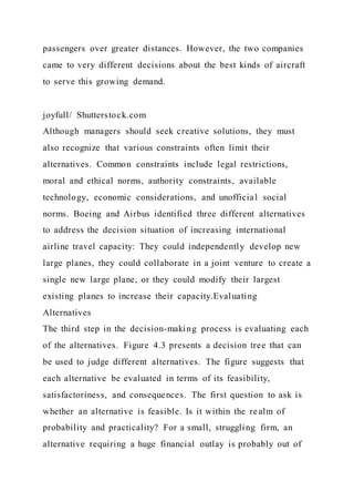 passengers over greater distances. However, the two companies
came to very different decisions about the best kinds of aircraft
to serve this growing demand.
joyfull/ Shutterstock.com
Although managers should seek creative solutions, they must
also recognize that various constraints often limit their
alternatives. Common constraints include legal restrictions,
moral and ethical norms, authority constraints, available
technology, economic considerations, and unofficial social
norms. Boeing and Airbus identified three different alternatives
to address the decision situation of increasing international
airline travel capacity: They could independently develop new
large planes, they could collaborate in a joint venture to create a
single new large plane, or they could modify their largest
existing planes to increase their capacity.Evaluating
Alternatives
The third step in the decision-making process is evaluating each
of the alternatives. Figure 4.3 presents a decision tree that can
be used to judge different alternatives. The figure suggests that
each alternative be evaluated in terms of its feasibility,
satisfactoriness, and consequences. The first question to ask is
whether an alternative is feasible. Is it within the realm of
probability and practicality? For a small, struggling firm, an
alternative requiring a huge financial outlay is probably out of
 