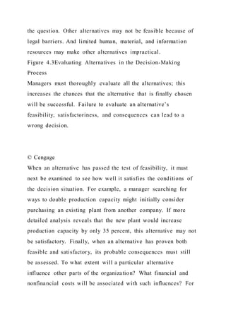 the question. Other alternatives may not be feasible because of
legal barriers. And limited human, material, and information
resources may make other alternatives impractical.
Figure 4.3Evaluating Alternatives in the Decision-Making
Process
Managers must thoroughly evaluate all the alternatives; this
increases the chances that the alternative that is finally chosen
will be successful. Failure to evaluate an alternative’s
feasibility, satisfactoriness, and consequences can lead to a
wrong decision.
© Cengage
When an alternative has passed the test of feasibility, it must
next be examined to see how well it satisfies the conditions of
the decision situation. For example, a manager searching for
ways to double production capacity might initially consider
purchasing an existing plant from another company. If more
detailed analysis reveals that the new plant would increase
production capacity by only 35 percent, this alternative may not
be satisfactory. Finally, when an alternative has proven both
feasible and satisfactory, its probable consequences must still
be assessed. To what extent will a particular alternative
influence other parts of the organization? What financial and
nonfinancial costs will be associated with such influences? For
 