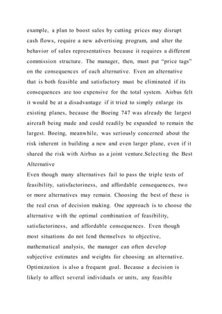 example, a plan to boost sales by cutting prices may disrupt
cash flows, require a new advertising program, and alter the
behavior of sales representatives because it requires a different
commission structure. The manager, then, must put “price tags”
on the consequences of each alternative. Even an alternative
that is both feasible and satisfactory must be eliminated if its
consequences are too expensive for the total system. Airbus felt
it would be at a disadvantage if it tried to simply enlarge its
existing planes, because the Boeing 747 was already the largest
aircraft being made and could readily be expanded to remain the
largest. Boeing, meanwhile, was seriously concerned about the
risk inherent in building a new and even larger plane, even if it
shared the risk with Airbus as a joint venture.Selecting the Best
Alternative
Even though many alternatives fail to pass the triple tests of
feasibility, satisfactoriness, and affordable consequences, two
or more alternatives may remain. Choosing the best of these is
the real crux of decision making. One approach is to choose the
alternative with the optimal combination of feasibility,
satisfactoriness, and affordable consequences. Even though
most situations do not lend themselves to objective,
mathematical analysis, the manager can often develop
subjective estimates and weights for choosing an alternative.
Optimization is also a frequent goal. Because a decision is
likely to affect several individuals or units, any feasible
 