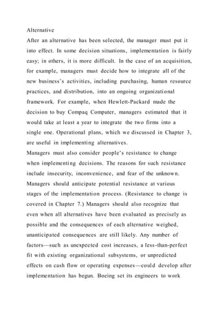 Alternative
After an alternative has been selected, the manager must put it
into effect. In some decision situations, implementation is fairly
easy; in others, it is more difficult. In the case of an acquisition,
for example, managers must decide how to integrate all of the
new business’s activities, including purchasing, human resource
practices, and distribution, into an ongoing organizational
framework. For example, when Hewlett-Packard made the
decision to buy Compaq Computer, managers estimated that it
would take at least a year to integrate the two firms into a
single one. Operational plans, which we discussed in Chapter 3,
are useful in implementing alternatives.
Managers must also consider people’s resistance to change
when implementing decisions. The reasons for such resistance
include insecurity, inconvenience, and fear of the unknown.
Managers should anticipate potential resistance at various
stages of the implementation process. (Resistance to change is
covered in Chapter 7.) Managers should also recognize that
even when all alternatives have been evaluated as precisely as
possible and the consequences of each alternative weighed,
unanticipated consequences are still likely. Any number of
factors—such as unexpected cost increases, a less-than-perfect
fit with existing organizational subsystems, or unpredicted
effects on cash flow or operating expenses—could develop after
implementation has begun. Boeing set its engineers to work
 